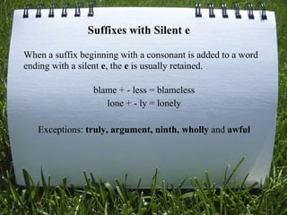 When a suffix beginning with a consonant is added to a word
ending with a silent e, the e is usually retained.
blame + - less = blameless
lone + - ly = lonely
Exceptions: truly, argument, ninth, wholly and awful
Suffixes with Silent e
 