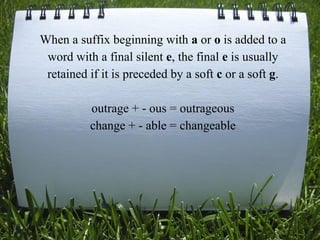 When a suffix beginning with a or o is added to a
word with a final silent e, the final e is usually
retained if it is preceded by a soft c or a soft g.
outrage + - ous = outrageous
change + - able = changeable
 