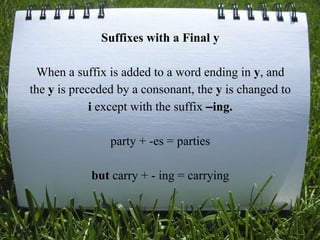 Suffixes with a Final y
When a suffix is added to a word ending in y, and
the y is preceded by a consonant, the y is changed to
i except with the suffix –ing.
party + -es = parties
but carry + - ing = carrying
 