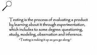 Testing is the process of evaluating a product
by learning about it through experimentation,
which includes to some degree: questioning,
study, modeling, observation and inference.
“Testing is making it up as you go along.”
 