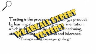 Testing is the process of evaluating a product
by learning about it through experimentation,
which includes to some degree: questioning,
study, modeling, observation and inference.
“Testing is making it up as you go along.”
 