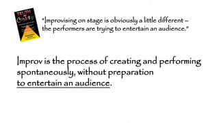 “Improvising on stage is obviously a little different –
the performers are trying to entertain an audience.”
Improv is the process of creating and performing
spontaneously, without preparation
to entertain an audience.
 