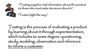 “Testing supplies vital information about the product
to those who must make decisions about it.”
Testing is the process of evaluating a product
by learning about it through experimentation,
which includes to some degree: questioning,
study, modeling, observation and inference
to inform a customer.
“Testers light the way.”
 