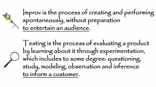Improv is the process of creating and performing
spontaneously, without preparation
to entertain an audience.
Testing is the process of evaluating a product
by learning about it through experimentation,
which includes to some degree: questioning,
study, modeling, observation and inference
to inform a customer.
 