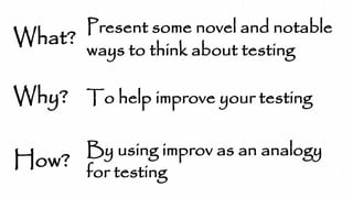 What?
Why?
How?
Present some novel and notable
ways to think about testing
To help improve your testing
By using improv as an analogy
for testing
 