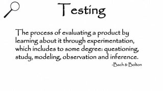 Testing
The process of evaluating a product by
learning about it through experimentation,
which includes to some degree: questioning,
study, modeling, observation and inference.
-Bach & Bolton
 