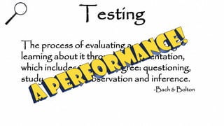 Testing
The process of evaluating a product by
learning about it through experimentation,
which includes to some degree: questioning,
study, modeling, observation and inference.
-Bach & Bolton
 