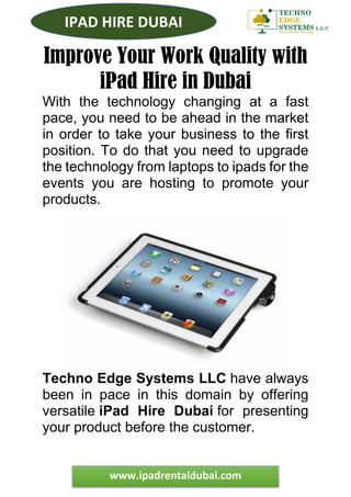 www.ipadrentaldubai.com
IPAD HIRE DUBAI
Improve Your Work Quality with
iPad Hire in Dubai
With the technology changing at a fast
pace, you need to be ahead in the market
in order to take your business to the first
position. To do that you need to upgrade
the technology from laptops to ipads for the
events you are hosting to promote your
products.
Techno Edge Systems LLC have always
been in pace in this domain by offering
versatile iPad Hire Dubai for presenting
your product before the customer.
 
