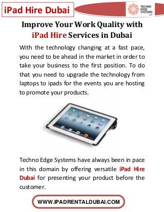 iPad Hire Dubai
WWW.IPADRENTALDUBAI.COM
Improve Your Work Quality with
iPad Hire Services in Dubai
With the technology changing at a fast pace,
you need to be ahead in the market in order to
take your business to the first position. To do
that you need to upgrade the technology from
laptops to ipads for the events you are hosting
to promote your products.
Techno Edge Systems have always been in pace
in this domain by offering versatile iPad Hire
Dubai for presenting your product before the
customer.
 