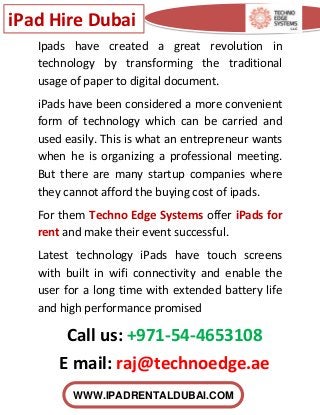 iPad Hire Dubai
WWW.IPADRENTALDUBAI.COM
Ipads have created a great revolution in
technology by transforming the traditional
usage of paper to digital document.
iPads have been considered a more convenient
form of technology which can be carried and
used easily. This is what an entrepreneur wants
when he is organizing a professional meeting.
But there are many startup companies where
they cannot afford the buying cost of ipads.
For them Techno Edge Systems offer iPads for
rent and make their event successful.
Latest technology iPads have touch screens
with built in wifi connectivity and enable the
user for a long time with extended battery life
and high performance promised
Call us: +971-54-4653108
E mail: raj@technoedge.ae
 