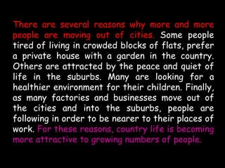 There are several reasons why more and more
people are moving out of cities. Some people
tired of living in crowded blocks of flats, prefer
a private house with a garden in the country.
Others are attracted by the peace and quiet of
life in the suburbs. Many are looking for a
healthier environment for their children. Finally,
as many factories and businesses move out of
the cities and into the suburbs, people are
following in order to be nearer to their places of
work. For these reasons, country life is becoming
more attractive to growing numbers of people.
 
