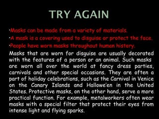 •Masks  can be made from a variety of materials.
•A mask is a covering used to disguise or protect the face.

•People have worn masks throughout human history.

Masks that are worn for disguise are usually decorated
with the features of a person or an animal. Such masks
are worn all over the world at fancy dress parties,
carnivals and other special occasions. They are often a
part of holiday celebrations, such as the Carnival in Venice
on the Canary Islands and Hallowe’en in the United
States. Protective masks, on the other hand, serve a more
practical function. For example, metalworkers often wear
masks with a special filter that protect their eyes from
intense light and flying sparks.
 