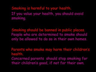 Smoking is harmful to your health.
If you value your health, you should avoid
smoking.


Smoking should be banned in public places.
People who are determined to smoke should
only be allowed to do so in their own homes.

Parents who smoke may harm their children’s
health.
Concerned parents should stop smoking for
their children’s good, if not for their own.
 