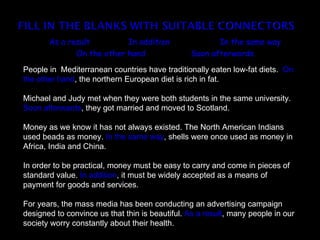 As a result         In addition                 In the same way
              On the other hand                 Soon afterwards
People in Mediterranean countries have traditionally eaten low-fat diets. On
the other hand, the northern European diet is rich in fat.

Michael and Judy met when they were both students in the same university.
Soon afterwards, they got married and moved to Scotland.

Money as we know it has not always existed. The North American Indians
used beads as money. In the same way, shells were once used as money in
Africa, India and China.

In order to be practical, money must be easy to carry and come in pieces of
standard value. In addition, it must be widely accepted as a means of
payment for goods and services.

For years, the mass media has been conducting an advertising campaign
designed to convince us that thin is beautiful. As a result, many people in our
society worry constantly about their health.
 