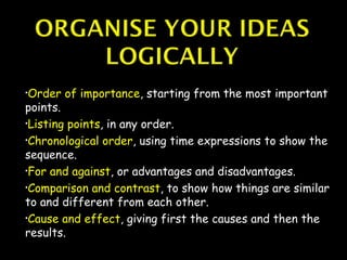 •Order   of importance, starting from the most important
points.
•Listing points, in any order.

•Chronological order, using time expressions to show the

sequence.
•For and against, or advantages and disadvantages.

•Comparison and contrast, to show how things are similar

to and different from each other.
•Cause and effect, giving first the causes and then the

results.
 