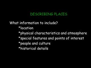 DESCRIBING PLACES

What information to include?
    *location
    *physical characteristics and atmosphere
    *special features and points of interest
    *people and culture
    *historical details
 