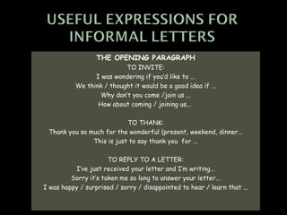 THE OPENING PARAGRAPH
                           TO INVITE:
                 I was wondering if you’d like to ...
           We think / thought it would be a good idea if ...
                  Why don’t you come /join us ...
                  How about coming / joining us...

                           TO THANK:
 Thank you so much for the wonderful (present, weekend, dinner...
               This is just to say thank you for ...

                      TO REPLY TO A LETTER:
          I’ve just received your letter and I’m writing...
         Sorry it’s taken me so long to answer your letter...
I was happy / surprised / sorry / disappointed to hear / learn that ...
 