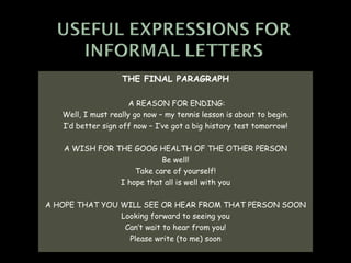 THE FINAL PARAGRAPH

                      A REASON FOR ENDING:
   Well, I must really go now – my tennis lesson is about to begin.
   I’d better sign off now – I’ve got a big history test tomorrow!

   A WISH FOR THE GOOG HEALTH OF THE OTHER PERSON
                          Be well!
                   Take care of yourself!
               I hope that all is well with you

A HOPE THAT YOU WILL SEE OR HEAR FROM THAT PERSON SOON
                Looking forward to seeing you
                 Can’t wait to hear from you!
                  Please write (to me) soon
 
