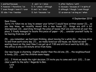 1. and/but/because                2. and / or / since         3. after /before / until
4. however / therefore / so       5. if / unless / although   6. because / because of / in spite of
7. even though / even if / even   8. and / so / since         9. although / though / even though
10. also / too / besides          11. but / because / so      12. as soon as / as long as / when


                                                                              4 September 2010
    Dear Irene,
    Sorry it’s taken me so long to answer your letter! I would have written sooner (1)..., as
    you may know, we recently moved into a new house (2)... things are still a bit
    disorganised. (3) ...searching through the piles of boxes that are scattered all over the
    place, I finally managed to locate this piece of paper – (4) ... consider yourself lucky to
    be hearing from me at all!

    (5) ... you remember, we had been thinking about moving for a while (6) ... the long drive
    to and from work every day. (7) ... we really loved our old house, we found we were
    wasting hours on the road. Now I can get up at 7.00 and still be at work by 8.00, (8) ...
    the office is only a 20-minute drive from home.

    Our new house is charming –slightly smaller than the old one, (9) ... the neighbourhood
    is lovely, (10) ..., and the children seem happy.

    (11) ... I think we made the right decision. I’ll invite you to come and visit (12) ... I can
    clear a path to the sofa ! Regards to Ben.
          Love
          Jill
 