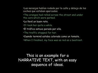 •Las naranjas habían rodado por la calle y debajo de los
  coches que estaban aparcados.
  •The oranges had rolled across the street and under
  the cars which were parked.
  •Le llevó un buen rato.
  •It took her quite a while.
  •El tráfico estuvo parado por ella.
  •The traffic stopped for her.
  •Cuando terminó estaba colorada como un tomate.
  •When I finished, my face was as red as a beetroot.




   This is an example for a
NARRATIVE TEXT, with an easy
     sequence of ideas.
 