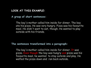 LOOK AT THIS EXAMPLE:

A group of short sentences:

   The boy's mother called him inside for dinner. The boy
   ate his pizza. He was very hungry. Pizza was his favourite
   meal. He didn't want to eat, though. He wanted to play
   outside with his friends.



The sentences transformed into a paragraph:

   The boy's mother called him inside for dinner. It was
   pizza. Even though the boy was hungry and pizza was his
   favourite meal, he wanted to stay outside and play. He
   wolfed the pizza down and ran back outside.
 