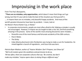 Improvising in the work place
From Tina Fey’s Bossypants,
“There are no mistakes, only opportunities, which doesn’t mean that things can’t go
wrong, but that it’s your job to make the best of the situation you find yourself in.
…. In improv there are no mistakes, only beautiful happy accidents. And many of the
world’s greatest discoveries have been by accident. I mean, look at
the Reese’s Peanut Butter Cup, or Botox.”
• In corporate environments, people are most often afraid to fail. Making a mistake is usually
not encouraged. However, in Improv we are taught to take a risk, fail, and find something
amazing in the process. Some of the world’s most amazing discoveries were mistakes....
– Penecillin-one of the most famous and fortunate accidents of the 20th century
– Post-it Notes
– The Slinky
– Coke-Atlanta pharmacist John Pemberton was trying to make a cure for headaches. He
mixed together a bunch of ingredients , and Coca-Cola was born.
Patricia Ryan Madson, author of “Improv Wisdom: Don’t Prepare, Just Show Up”
“We’re all creators given the conditions and permission to do so,
“All too often, there are corporate cultures that say: ‘Be creative, but don’t
make any mistakes.’ Improv opens doors to doing things a different way.”
 