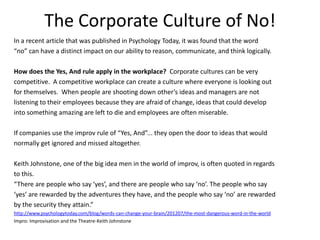 The Corporate Culture of No!
In a recent article that was published in Psychology Today, it was found that the word
“no” can have a distinct impact on our ability to reason, communicate, and think logically.
How does the Yes, And rule apply in the workplace? Corporate cultures can be very
competitive. A competitive workplace can create a culture where everyone is looking out
for themselves. When people are shooting down other’s ideas and managers are not
listening to their employees because they are afraid of change, ideas that could develop
into something amazing are left to die and employees are often miserable.
If companies use the improv rule of “Yes, And”... they open the door to ideas that would
normally get ignored and missed altogether.
Keith Johnstone, one of the big idea men in the world of improv, is often quoted in regards
to this.
“There are people who say ‘yes’, and there are people who say ‘no’. The people who say
‘yes’ are rewarded by the adventures they have, and the people who say ‘no’ are rewarded
by the security they attain.”
http://www.psychologytoday.com/blog/words-can-change-your-brain/201207/the-most-dangerous-word-in-the-world
Impro: Improvisation and the Theatre-Keith Johnstone
 