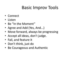 Basic Improv Tools
• Connect
• Listen
• Be “In the Moment”
• Agree and Add (Yes, And...)
• Move forward, always be progressing
• Accept all ideas, don’t judge.
• Fail, and feature it
• Don’t think, just do
• Be Courageous and Authentic
 