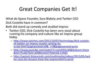 Great Companies Get It!
What do Spanx Founder, Sara Blakely and Twitter CEO
Dick Costello have in common?
Both did stand up comedy and studied improv.
• Twitter CEO, Dick Costello has been very vocal about
running his company and culture like an improv group
today.
– http://www.nytimes.com/2012/10/07/technology/dick-costolo-
of-twitter-an-improv-master-writing-its-
script.html?pagewanted=all&_r=0&pagewanted=print
– http://www.youtube.com/watch?v=xstzSihSu44&feature=share
&list=PLs6ET6shI-d3R6tmxVnYTsdm3A-CnfxEt
– http://upstart.bizjournals.com/multimedia/videos/2013/05/twit
ter-ceos-biz-lessons-from-the-improv.html?s=print
 