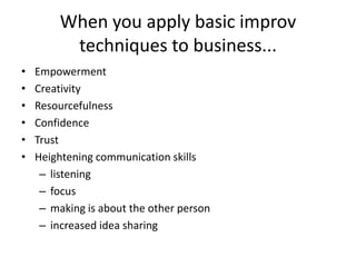 When you apply basic improv
techniques to business...
• Empowerment
• Creativity
• Resourcefulness
• Confidence
• Trust
• Heightening communication skills
– listening
– focus
– making is about the other person
– increased idea sharing
 