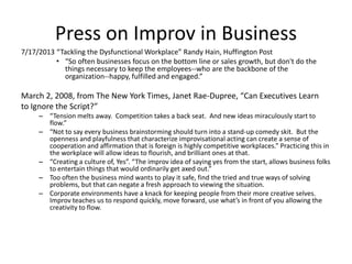 Press on Improv in Business
7/17/2013 “Tackling the Dysfunctional Workplace” Randy Hain, Huffington Post
• “So often businesses focus on the bottom line or sales growth, but don't do the
things necessary to keep the employees--who are the backbone of the
organization--happy, fulfilled and engaged.”
March 2, 2008, from The New York Times, Janet Rae-Dupree, “Can Executives Learn
to Ignore the Script?”
– “Tension melts away. Competition takes a back seat. And new ideas miraculously start to
flow.”
– “Not to say every business brainstorming should turn into a stand-up comedy skit. But the
openness and playfulness that characterize improvisational acting can create a sense of
cooperation and affirmation that is foreign is highly competitive workplaces.” Practicing this in
the workplace will allow ideas to flourish, and brilliant ones at that.
– “Creating a culture of, Yes”. “The improv idea of saying yes from the start, allows business folks
to entertain things that would ordinarily get axed out.”
– Too often the business mind wants to play it safe, find the tried and true ways of solving
problems, but that can negate a fresh approach to viewing the situation.
– Corporate environments have a knack for keeping people from their more creative selves.
Improv teaches us to respond quickly, move forward, use what’s in front of you allowing the
creativity to flow.
 