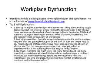 Workplace Dysfunction
• Brandon Smith is a leading expert in workplace health and dysfunction. He
is the founder of www.theworkplacetherapist.com
• Top 3 WP Dysfunctions:
– 1. Lack of courageous leadership - whether we are talking about making tough
decisions about the future or simply finding the courage to say 'I don't know,'
there has been an obvious lack of real courage in leadership today. This lack of
authentic courage is resulting in elevated levels of anxiety, uncertainty, fear
and indecisiveness across nearly all workplaces.
2. Lack of appreciation - from the entry-level employee to the senior manager,
very few of us are getting kudos, pats on the back or even the simple 'way to
go.' Personally and professionally, I have never seen appreciation at such an
all-time low. This has become so pervasive that I have yet to find an
organization that is not suffering from this easy-to-fix dysfunction.
3. Too much - Combine too much work, too many demands and too many
unrealistic expectations with too little boundaries and you've got a problem.
Thanks to our mobile technology people are working nearly nonstop
regardless of the time and place, threatening their mental, emotional and
relational health like never before."
 