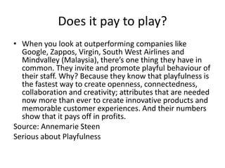 Does it pay to play?
• When you look at outperforming companies like
Google, Zappos, Virgin, South West Airlines and
Mindvalley (Malaysia), there’s one thing they have in
common. They invite and promote playful behaviour of
their staff. Why? Because they know that playfulness is
the fastest way to create openness, connectedness,
collaboration and creativity; attributes that are needed
now more than ever to create innovative products and
memorable customer experiences. And their numbers
show that it pays off in profits.
Source: Annemarie Steen
Serious about Playfulness
 
