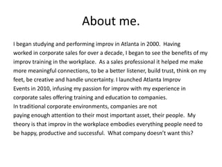 About me.
I began studying and performing improv in Atlanta in 2000. Having
worked in corporate sales for over a decade, I began to see the benefits of my
improv training in the workplace. As a sales professional it helped me make
more meaningful connections, to be a better listener, build trust, think on my
feet, be creative and handle uncertainty. I launched Atlanta Improv
Events in 2010, infusing my passion for improv with my experience in
corporate sales offering training and education to companies.
In traditional corporate environments, companies are not
paying enough attention to their most important asset, their people. My
theory is that improv in the workplace embodies everything people need to
be happy, productive and successful. What company doesn’t want this?
 