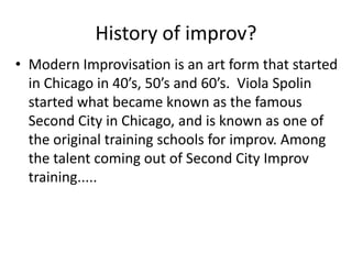 History of improv?
• Modern Improvisation is an art form that started
in Chicago in 40’s, 50’s and 60’s. Viola Spolin
started what became known as the famous
Second City in Chicago, and is known as one of
the original training schools for improv. Among
the talent coming out of Second City Improv
training.....
 