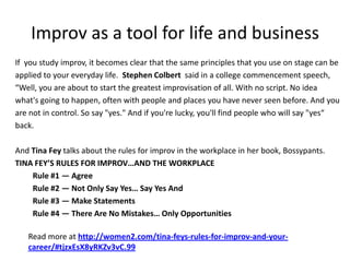 Improv as a tool for life and business
If you study improv, it becomes clear that the same principles that you use on stage can be
applied to your everyday life. Stephen Colbert said in a college commencement speech,
“Well, you are about to start the greatest improvisation of all. With no script. No idea
what's going to happen, often with people and places you have never seen before. And you
are not in control. So say "yes." And if you're lucky, you'll find people who will say "yes“
back.
And Tina Fey talks about the rules for improv in the workplace in her book, Bossypants.
TINA FEY’S RULES FOR IMPROV…AND THE WORKPLACE
Rule #1 — Agree
Rule #2 — Not Only Say Yes… Say Yes And
Rule #3 — Make Statements
Rule #4 — There Are No Mistakes… Only Opportunities
Read more at http://women2.com/tina-feys-rules-for-improv-and-your-
career/#tjzxEsX8yRKZv3vC.99
 