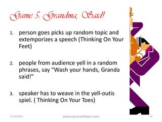 Game 5: Grandma, Said!
1. person goes picks up random topic and
extemporizes a speech (Thinking On Your
Feet)
2. people from audience yell in a random
phrases, say “Wash your hands, Granda
said!”
3. speaker has to weave in the yell-outis
spiel. ( Thinking On Your Toes)
11/14/2015 www.rajumandhyan.com 10
 