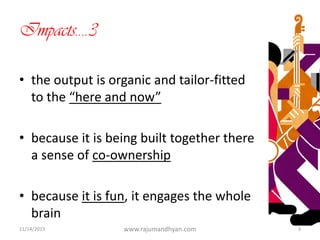 Impacts….3
• the output is organic and tailor-fitted
to the “here and now”
• because it is being built together there
a sense of co-ownership
• because it is fun, it engages the whole
brain
11/14/2015 www.rajumandhyan.com 3
 