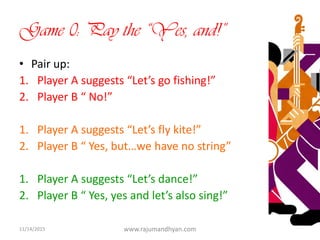 Game 0: Pay the “Yes, and!”
• Pair up:
1. Player A suggests “Let’s go fishing!”
2. Player B “ No!”
1. Player A suggests “Let’s fly kite!”
2. Player B “ Yes, but…we have no string”
1. Player A suggests “Let’s dance!”
2. Player B “ Yes, yes and let’s also sing!”
11/14/2015 www.rajumandhyan.com 5
 