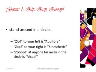 Game 1: Zip, Zap, Zooop!
• stand around in a circle…
– “Zip!” to your left is “Auditory”
– “Zap!” to your right is “Kinesthetic”
– “Zooop!” at anyone far away in the
circle is “Visual”
11/14/2015 www.rajumandhyan.com 6
 