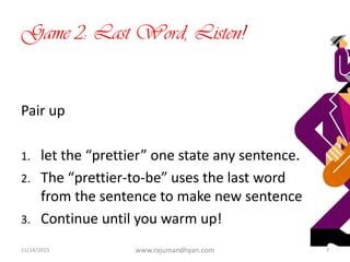 Game 2: Last Word, Listen!
Pair up
1. let the “prettier” one state any sentence.
2. The “prettier-to-be” uses the last word
from the sentence to make new sentence
3. Continue until you warm up!
11/14/2015 www.rajumandhyan.com 7
 
