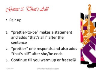 Game 3: That’s All!
• Pair up
1. “prettier-to-be” makes a statement
and adds “that’s all!” after the
sentence
2. “prettier” one responds and also adds
“that’s all!” after she/he ends.
3. Continue till you warm up or freeze
11/14/2015 www.rajumandhyan.com 8
 