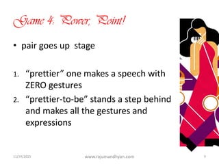Game 4: Power, Point!
• pair goes up stage
1. “prettier” one makes a speech with
ZERO gestures
2. “prettier-to-be” stands a step behind
and makes all the gestures and
expressions
11/14/2015 www.rajumandhyan.com 9
 