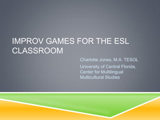 IMPROV GAMES FOR THE ESL
CLASSROOM
Charlotte Jones, M.A. TESOL
University of Central Florida,
Center for Multilingual
Multicultural Studies
 