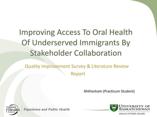 Improving Access To Oral Health
Of Underserved Immigrants By
Stakeholder Collaboration
Quality Improvement Survey & Literature Review
Report
Ahthesham (Practicum Student)

 