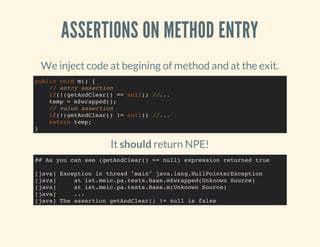 ASSERTIONS ON METHOD ENTRY
We inject code at begining of method and at the exit.
It should return NPE!
public void m() {
// entry assertion
if(!(getAndClear() == null)) //...
temp = m$wrapped();
// value assertion
if(!(getAndClear() != null)) //...
return temp;
}
## As you can see (getAndClear() == null) expression returned true
[java] Exception in thread "main" java.lang.NullPointerException
[java] at ist.meic.pa.tests.Base.m$wrapped(Unknown Source)
[java] at ist.meic.pa.tests.Base.m(Unknown Source)
[java] ...
[java] The assertion getAndClear() != null is false
 