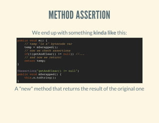 METHOD ASSERTION
We end up with something kinda like this:
A "new" method that returns the result of the original one
public void m() {
// temp "is a" bytecode var
temp = m$wrapped();
// now we check assertions
if(!(getAndClear() != null)) //...
// and now we return!
return temp;
}
@Assertion("getAndClear() != null")
public void m$wrapped() {
this.o.toString();
}
 