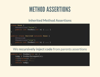 METHOD ASSERTIONS
Inherited Method Assertions
We recursively inject code from parents assertions
class Base {
@Assertion("false")
public int fooBar(int x) { ... }
}
public class Derived extends Base {
@Override
@Assertion("true")
public int fooBar(int x) { ... }
}
public int fooBar(int x) {
temp = fooBar$wrapped(x);
if(!(false)) //...
if(!(true)) //...
return temp;
}
 