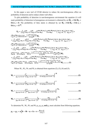 Journal of Engineering and Development, Vol. 18, No.1, January 2014, ISSN 1813- 7822
167
In this paper a new tool of CFAR detector to reduce the non-homogenous effect on
probability of detection and to reduce clutter wall effect.
To plot probability of detection in non-homogenous environment the equation (1) will
used, probability of detection in homogenous environment is obtained by set M = 0 & M =
0 & σ = 0. The probability of false alarm is obtained by set M = 0 & M = 0 & σ =
0 & σ = 0 [8]
.
= ∑ ∑ ∑ ∑ ( )
⁄
,
( ⁄ )
,
×
( , , )
,
( , , )
,
,
,
∑ ∑
( )
( )
+ ∑ ∑ ∑ ∑ ( )
⁄
,
( )
⁄
,
×
( , , )
,
( , , )
,
⁄
,
⁄
,
∑ ∑
( )
( )
+ ∑ ∑ ∑ ∑ ( )
⁄
,
( )
⁄
,
×
( , , )
,
( , , )
,
⁄
,
,
∑ ∑ ∑ ∑
( ) , ,
( )
,
,
+ ∑ ∑ ∑ ∑ ( )
⁄
,
( )
⁄
,
×
( , , )
,
( , , )
,
,
⁄
,
∑ ∑ ∑ ∑
( ) , ,
( )
,
,
....….. (1)
Where W1, W2, W3 and W4 is obtained from equations (2), (3), (4) and (5).
=
( ) ( )
− ( ) ( )
………….… (2)
=
( ) ( )
− ( ) ( )
..……………. .(3)
=
⁄
( )
⁄
( )
− ( ) ( )
……………. (4)
=
⁄
( )
⁄
( )
− ( ) ( )
… … . . … … …. (5)
To determine W1, W2, W3 and W4 ρ , ρ , ρ and ρ must calculate from following equations.
= = − − + + + ………….………… (6)
 