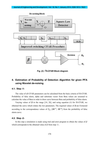 Journal of Engineering and Development, Vol. 18, No.1, January 2014, ISSN 1813- 7822
170
Fig .(3) I2
S-CFAR Block diagram
4. Estimation of Probability of Detection Algorithm for given PFA
using Wavelet de-noising
4.1. Step -1-
The value of all CFAR parameters can be calculated from the basic criteria of IS-CFAR.
Probability of false alarm, alpha and substitute vector from Beta values are assumed to
calculate the value of Beta in order to draw curve between Beta and probability of false alarm.
Varying values of in the range [14, 26], and using equation (1) for IS-CFAR, we
obtained the curve which relates the two parameters. The required values of are Extracted
according to the correspondence values of [10 , 10 ] from the probability of false
alarm curve.
4.2. Step -2-
In this step a simulation is made using trial and error program to obtain the values of
which corresponds to the obtained value of from step -1-.
 
